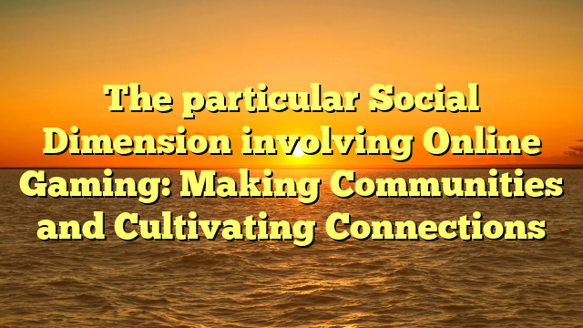 The particular Social Dimension involving Online Gaming: Making Communities and Cultivating Connections