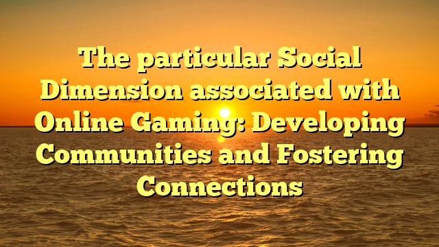 The particular Social Dimension associated with Online Gaming: Developing Communities and Fostering Connections