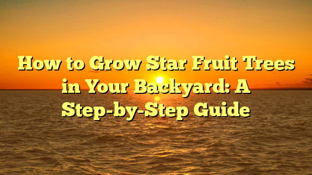 How to Grow Star Fruit Trees in Your Backyard: A Step-by-Step Guide